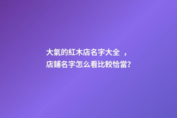大氣的紅木店名字大全，店鋪名字怎么看比較恰當？-第1張-店鋪起名-玄機派